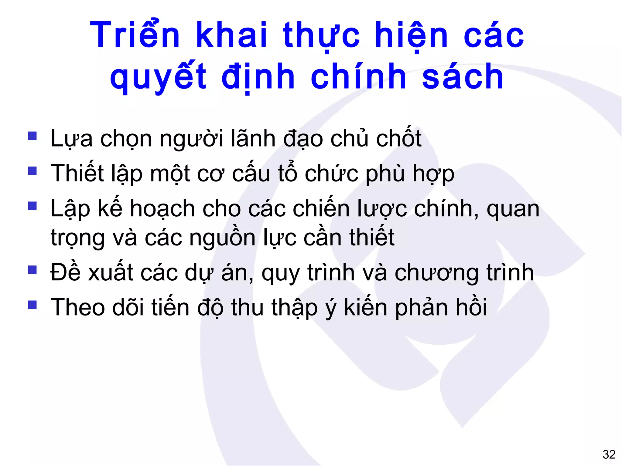 Triển khai thực hiện các
quyết định chính sách







Lựa chọn người lãnh đạo chủ chốt
Thiết lập một cơ cấu tổ chức phù hợp
Lập kế hoạch cho các chiến lược chính, quan
trọng và các nguồn lực cần thiết
Đề xuất các dự án, quy trình và chương trình
Theo dõi tiến độ thu thập ý kiến phản hồi

32

 