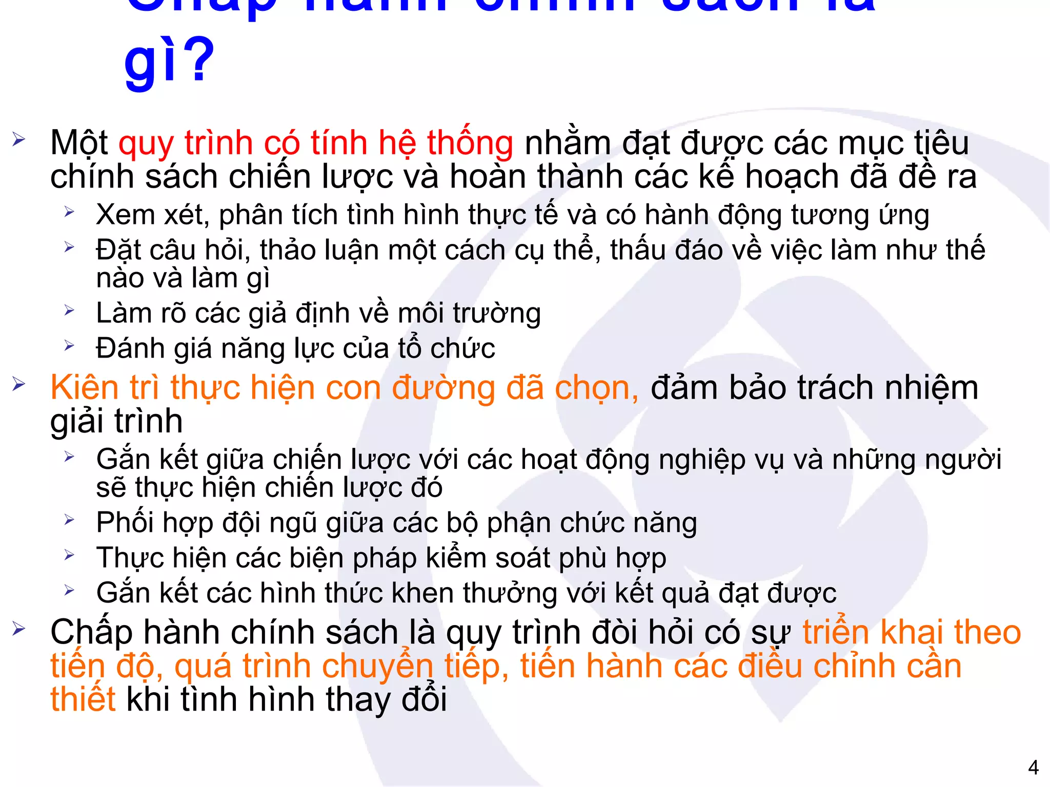 Chấp hành chính sách là
gì?


Một quy trình có tính hệ thống nhằm đạt được các mục tiêu
chính sách chiến lược và hoàn thành các kế hoạch đã đề ra








Kiên trì thực hiện con đường đã chọn, đảm bảo trách nhiệm
giải trình








Xem xét, phân tích tình hình thực tế và có hành động tương ứng
Đặt câu hỏi, thảo luận một cách cụ thể, thấu đáo về việc làm như thế
nào và làm gì
Làm rõ các giả định về môi trường
Đánh giá năng lực của tổ chức

Gắn kết giữa chiến lược với các hoạt động nghiệp vụ và những người
sẽ thực hiện chiến lược đó
Phối hợp đội ngũ giữa các bộ phận chức năng
Thực hiện các biện pháp kiểm soát phù hợp
Gắn kết các hình thức khen thưởng với kết quả đạt được

Chấp hành chính sách là quy trình đòi hỏi có sự triển khai theo
tiến độ, quá trình chuyển tiếp, tiến hành các điều chỉnh cần
thiết khi tình hình thay đổi
4

 