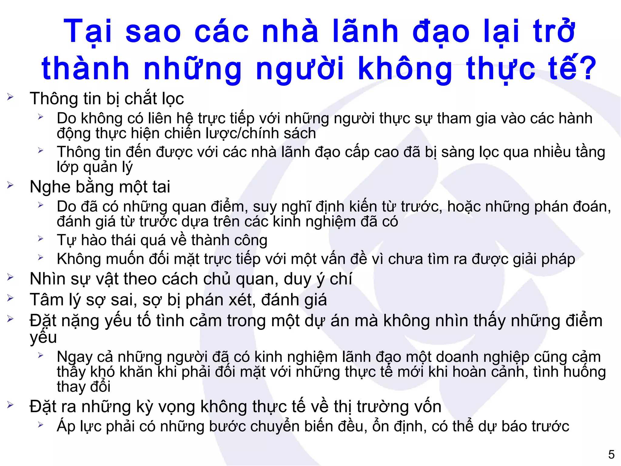 Tại sao các nhà lãnh đạo lại trở
thành những người không thực tế?


Thông tin bị chắt lọc






Nghe bằng một tai









Do đã có những quan điểm, suy nghĩ định kiến từ trước, hoặc những phán đoán,
đánh giá từ trước dựa trên các kinh nghiệm đã có
Tự hào thái quá về thành công
Không muốn đối mặt trực tiếp với một vấn đề vì chưa tìm ra được giải pháp

Nhìn sự vật theo cách chủ quan, duy ý chí
Tâm lý sợ sai, sợ bị phán xét, đánh giá
Đặt nặng yếu tố tình cảm trong một dự án mà không nhìn thấy những điểm
yếu




Do không có liên hệ trực tiếp với những người thực sự tham gia vào các hành
động thực hiện chiến lược/chính sách
Thông tin đến được với các nhà lãnh đạo cấp cao đã bị sàng lọc qua nhiều tầng
lớp quản lý

Ngay cả những người đã có kinh nghiệm lãnh đạo một doanh nghiệp cũng cảm
thấy khó khăn khi phải đối mặt với những thực tế mới khi hoàn cảnh, tình huống
thay đổi

Đặt ra những kỳ vọng không thực tế về thị trường vốn


Áp lực phải có những bước chuyển biến đều, ổn định, có thể dự báo trước
5

 