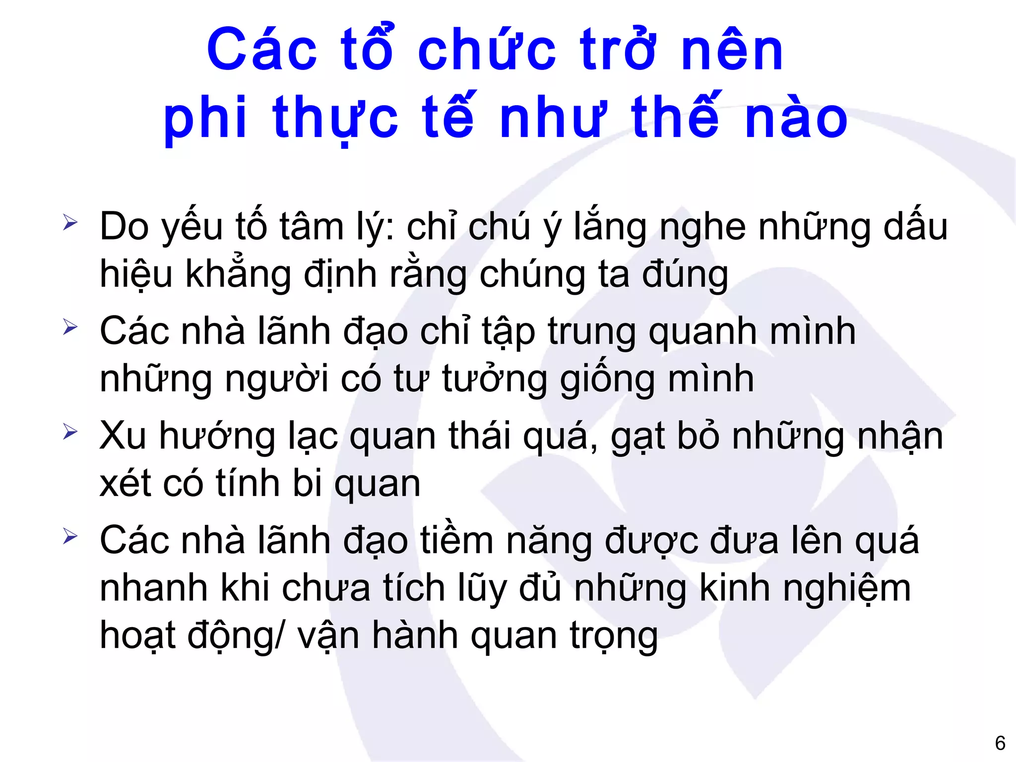 Các tổ chức trở nên
phi thực tế như thế nào








Do yếu tố tâm lý: chỉ chú ý lắng nghe những dấu
hiệu khẳng định rằng chúng ta đúng
Các nhà lãnh đạo chỉ tập trung quanh mình
những người có tư tưởng giống mình
Xu hướng lạc quan thái quá, gạt bỏ những nhận
xét có tính bi quan
Các nhà lãnh đạo tiềm năng được đưa lên quá
nhanh khi chưa tích lũy đủ những kinh nghiệm
hoạt động/ vận hành quan trọng
6

 