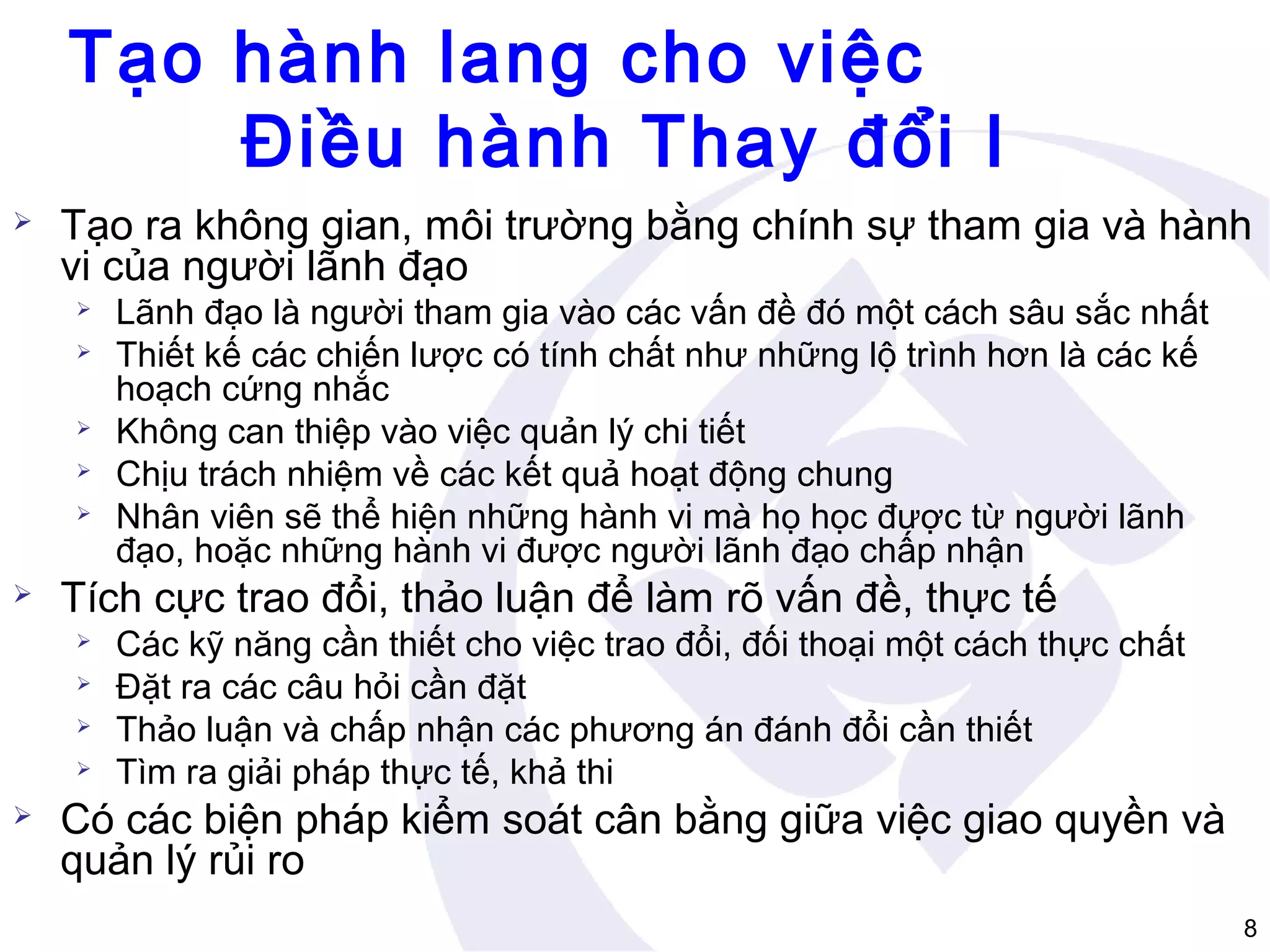 Tạo hành lang cho việc
Điều hành Thay đổi I


Tạo ra không gian, môi trường bằng chính sự tham gia và hành
vi của người lãnh đạo









Tích cực trao đổi, thảo luận để làm rõ vấn đề, thực tế







Lãnh đạo là người tham gia vào các vấn đề đó một cách sâu sắc nhất
Thiết kế các chiến lược có tính chất như những lộ trình hơn là các kế
hoạch cứng nhắc
Không can thiệp vào việc quản lý chi tiết
Chịu trách nhiệm về các kết quả hoạt động chung
Nhân viên sẽ thể hiện những hành vi mà họ học được từ người lãnh
đạo, hoặc những hành vi được người lãnh đạo chấp nhận
Các kỹ năng cần thiết cho việc trao đổi, đối thoại một cách thực chất
Đặt ra các câu hỏi cần đặt
Thảo luận và chấp nhận các phương án đánh đổi cần thiết
Tìm ra giải pháp thực tế, khả thi

Có các biện pháp kiểm soát cân bằng giữa việc giao quyền và
quản lý rủi ro
8

 