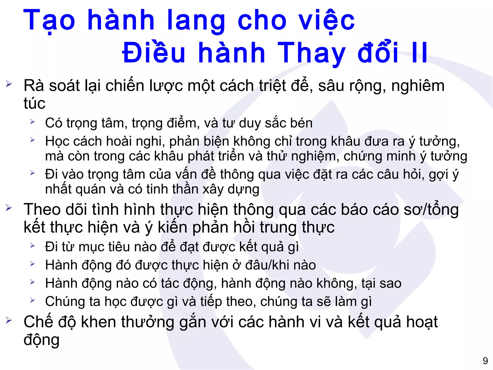 Tạo hành lang cho việc
Điều hành Thay đổi II


Rà soát lại chiến lược một cách triệt để, sâu rộng, nghiêm
túc







Theo dõi tình hình thực hiện thông qua các báo cáo sơ/tổng
kết thực hiện và ý kiến phản hồi trung thực







Có trọng tâm, trọng điểm, và tư duy sắc bén
Học cách hoài nghi, phản biện không chỉ trong khâu đưa ra ý tưởng,
mà còn trong các khâu phát triển và thử nghiệm, chứng minh ý tưởng
Đi vào trọng tâm của vấn đề thông qua việc đặt ra các câu hỏi, gợi ý
nhất quán và có tinh thần xây dựng

Đi từ mục tiêu nào để đạt được kết quả gì
Hành động đó được thực hiện ở đâu/khi nào
Hành động nào có tác động, hành động nào không, tại sao
Chúng ta học được gì và tiếp theo, chúng ta sẽ làm gì

Chế độ khen thưởng gắn với các hành vi và kết quả hoạt
động
9

 