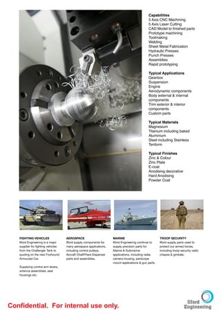 Capabilities
                                                                                              5 Axis CNC Machining
                                                                                              5 Axis Laser Cutting
                                                                                              CAD Model to ﬁnished parts
                                                                                              Prototype machining
                                                                                              Toolmaking
                                                                                              Welding
                                                                                              Sheet Metal Fabrication 
                                                                                              Hydraulic Presses
                                                                                              Punch Presses
                                                                                              Assemblies
                                                                                              Rapid prototyping
                                                                                              
                                                                                              Typical Applications
                                                                                              Gearbox 
                                                                                              Suspension
                                                                                              Engine
                                                                                              Aerodynamic components
                                                                                              Body external & internal
                                                                                              components
                                                                                              Trim exterior & interior
                                                                                              components
                                                                                              Custom parts
                                                                                              
                                                                                              Typical Materials 
                                                                                              Magnesium 
                                                                                              Titanium including baked
                                                                                              Aluminium
                                                                                              Steel including Stainless
                                                                                              Tenform
                                                                                              
                                                                                              Typical Finishes
                                                                                              Zinc & Colour
                                                                                              Zinc Plate
                                                                                              E-coat
                                                                                              Anodising decorative
                                                                                              Hard Anodising
                                                                                              Powder Coat




   FIGHTING VEHICLES
              AEROSPACE
                       MARINE
                           TROOP SECURITY

   Ilford Engineering is a major   Ilford supply components for     Ilford Engineering continue to    Ilford supply parts used to
   supplier for ﬁghting vehicles   many aerospace applications,     supply precision parts for        protect our armed forces,
   from the Challenger Tank to     including control pulleys,       Marine & Submarine                including troop security radio
   quoting on the new Foxhound     Aircraft Chaff/Flare Dispenser   applications, including radar,    chassis & gimbals.

   
   Armoured Car.


   Supplying control arm levers,
                                   parts and assemblies.            camera housing, periscope
                                                                    mount applications & gun parts.

   antenna assemblies, seal
   housings etc.




Conﬁdential. For internal use only.
 