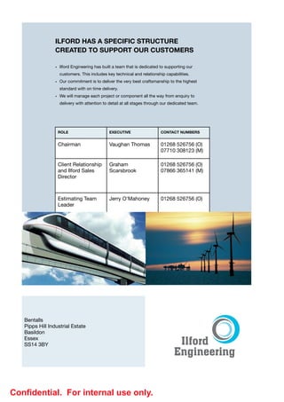 ILFORD HAS A SPECIFIC STRUCTURE
                 CREATED TO SUPPORT OUR CUSTOMERS
                 
                 • Ilford Engineering has built a team that is dedicated to supporting our
                     customers. This includes key technical and relationship capabilities.

                 • Our commitment is to deliver the very best craftsmanship to the highest
                     standard with on time delivery.

                 • We will manage each project or component all the way from enquiry to
                     delivery with attention to detail at all stages through our dedicated team.




                  ROLE                         EXECUTIVE                   CONTACT NUMBERS


                  Chairman                     Vaughan Thomas              01268 526756 (O)

                                                                           07710 308123 (M)

                  Client Relationship          Graham                      01268 526756 (O)

                  and Ilford Sales             Scarsbrook                  07866 365141 (M)
                  Director



                  Estimating Team              Jerry O'Mahoney             01268 526756 (O)

                  Leader




                                                                      
   
   
   
   Bentalls 

   Pipps Hill Industrial Estate

   Basildon

   Essex

   SS14 3BY




Conﬁdential. For internal use only.
 