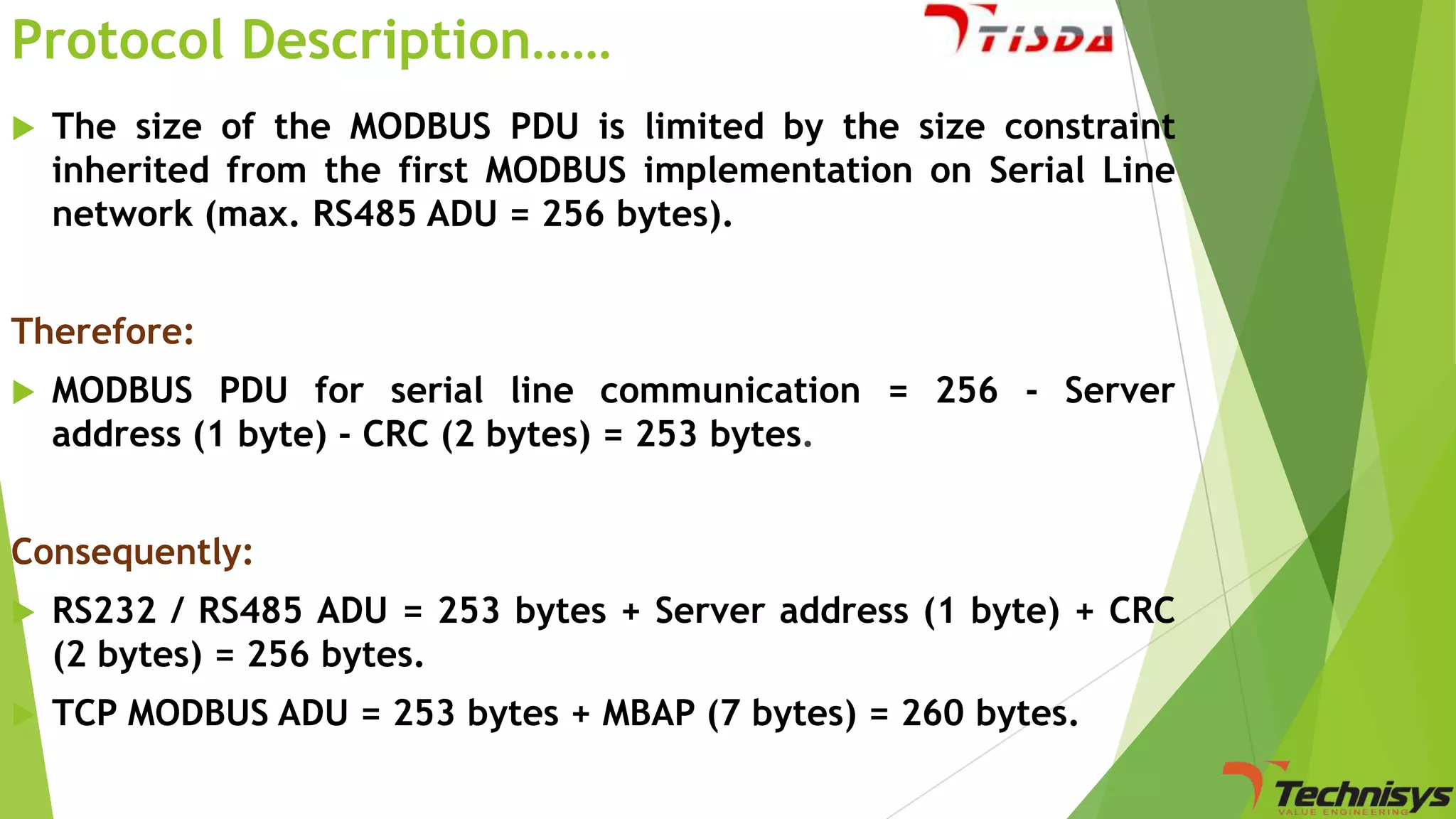 Protocol Description……


The size of the MODBUS PDU is limited by the size constraint
inherited from the first MODBUS implementation on Serial Line
network (max. RS485 ADU = 256 bytes).

Therefore:


MODBUS PDU for serial line communication = 256 - Server
address (1 byte) - CRC (2 bytes) = 253 bytes.

Consequently:


RS232 / RS485 ADU = 253 bytes + Server address (1 byte) + CRC
(2 bytes) = 256 bytes.



TCP MODBUS ADU = 253 bytes + MBAP (7 bytes) = 260 bytes.

 