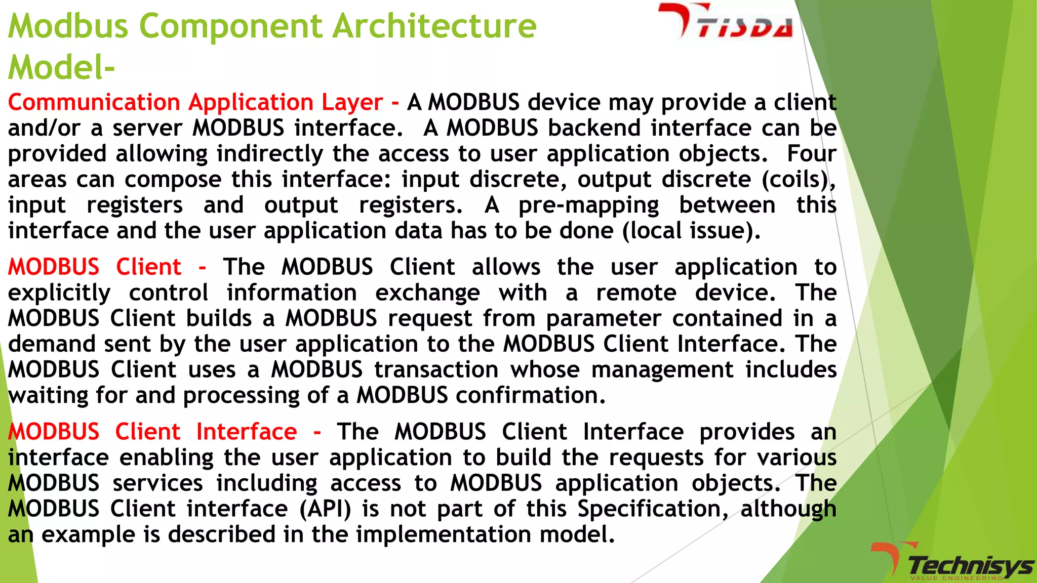 Modbus Component Architecture
ModelCommunication Application Layer - A MODBUS device may provide a client
and/or a server MODBUS interface. A MODBUS backend interface can be
provided allowing indirectly the access to user application objects. Four
areas can compose this interface: input discrete, output discrete (coils),
input registers and output registers. A pre-mapping between this
interface and the user application data has to be done (local issue).
MODBUS Client - The MODBUS Client allows the user application to
explicitly control information exchange with a remote device. The
MODBUS Client builds a MODBUS request from parameter contained in a
demand sent by the user application to the MODBUS Client Interface. The
MODBUS Client uses a MODBUS transaction whose management includes
waiting for and processing of a MODBUS confirmation.
MODBUS Client Interface - The MODBUS Client Interface provides an
interface enabling the user application to build the requests for various
MODBUS services including access to MODBUS application objects. The
MODBUS Client interface (API) is not part of this Specification, although
an example is described in the implementation model.

 