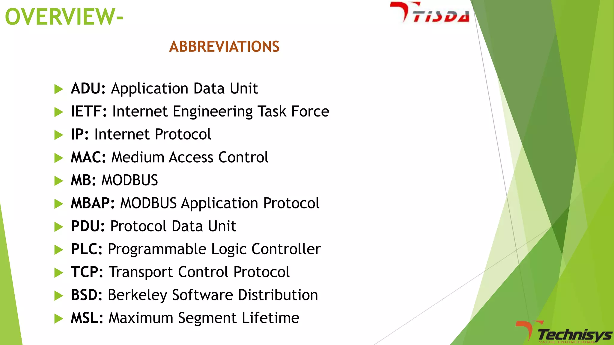 OVERVIEWABBREVIATIONS
ADU: Application Data Unit
 IETF: Internet Engineering Task Force
 IP: Internet Protocol
 MAC: Medium Access Control
 MB: MODBUS
 MBAP: MODBUS Application Protocol
 PDU: Protocol Data Unit
 PLC: Programmable Logic Controller
 TCP: Transport Control Protocol
 BSD: Berkeley Software Distribution
 MSL: Maximum Segment Lifetime


 