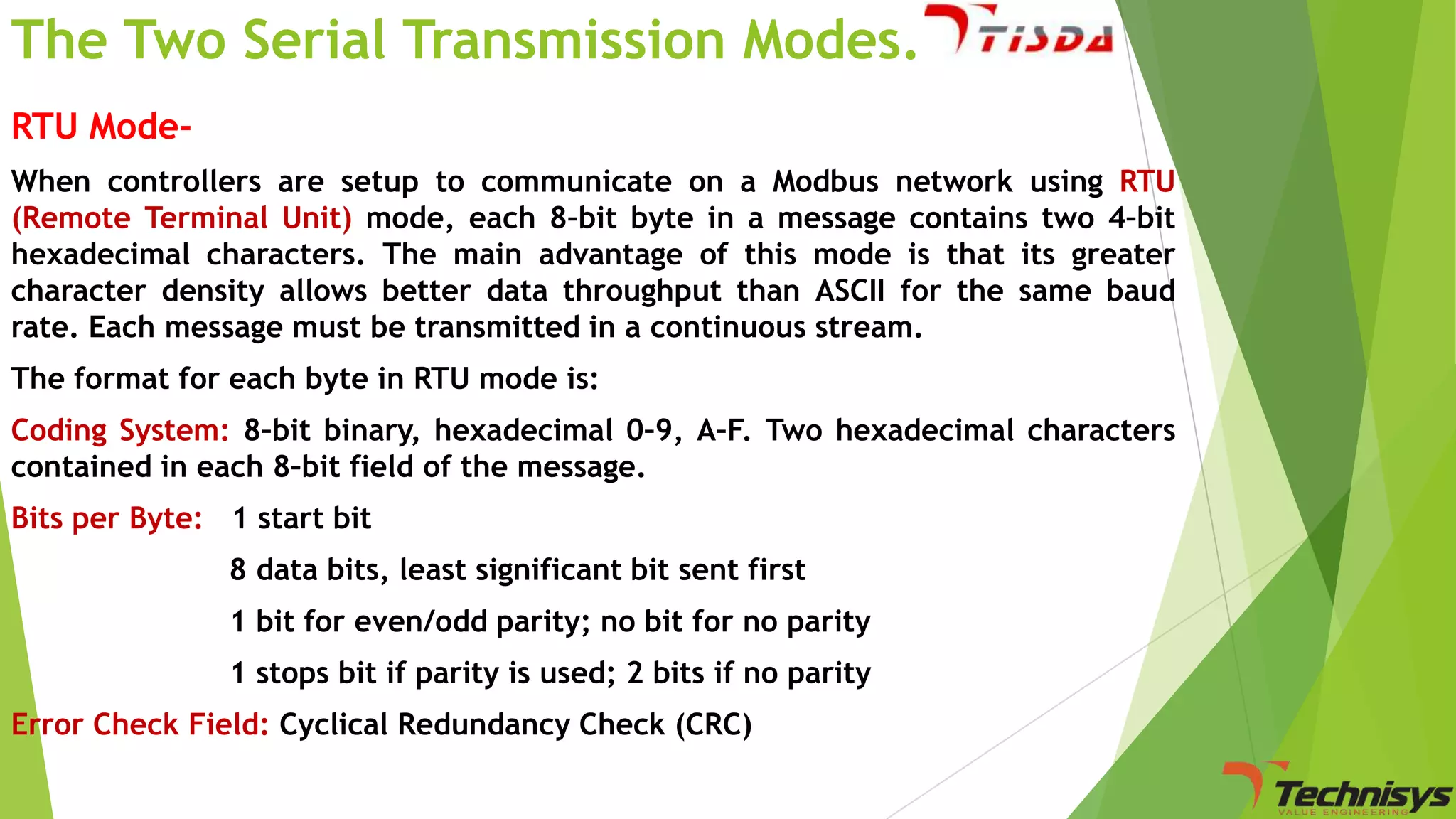 The Two Serial Transmission Modes..
RTU ModeWhen controllers are setup to communicate on a Modbus network using RTU
(Remote Terminal Unit) mode, each 8–bit byte in a message contains two 4–bit
hexadecimal characters. The main advantage of this mode is that its greater
character density allows better data throughput than ASCII for the same baud
rate. Each message must be transmitted in a continuous stream.
The format for each byte in RTU mode is:
Coding System: 8–bit binary, hexadecimal 0–9, A–F. Two hexadecimal characters
contained in each 8–bit field of the message.
Bits per Byte: 1 start bit

8 data bits, least significant bit sent first
1 bit for even/odd parity; no bit for no parity
1 stops bit if parity is used; 2 bits if no parity
Error Check Field: Cyclical Redundancy Check (CRC)

 