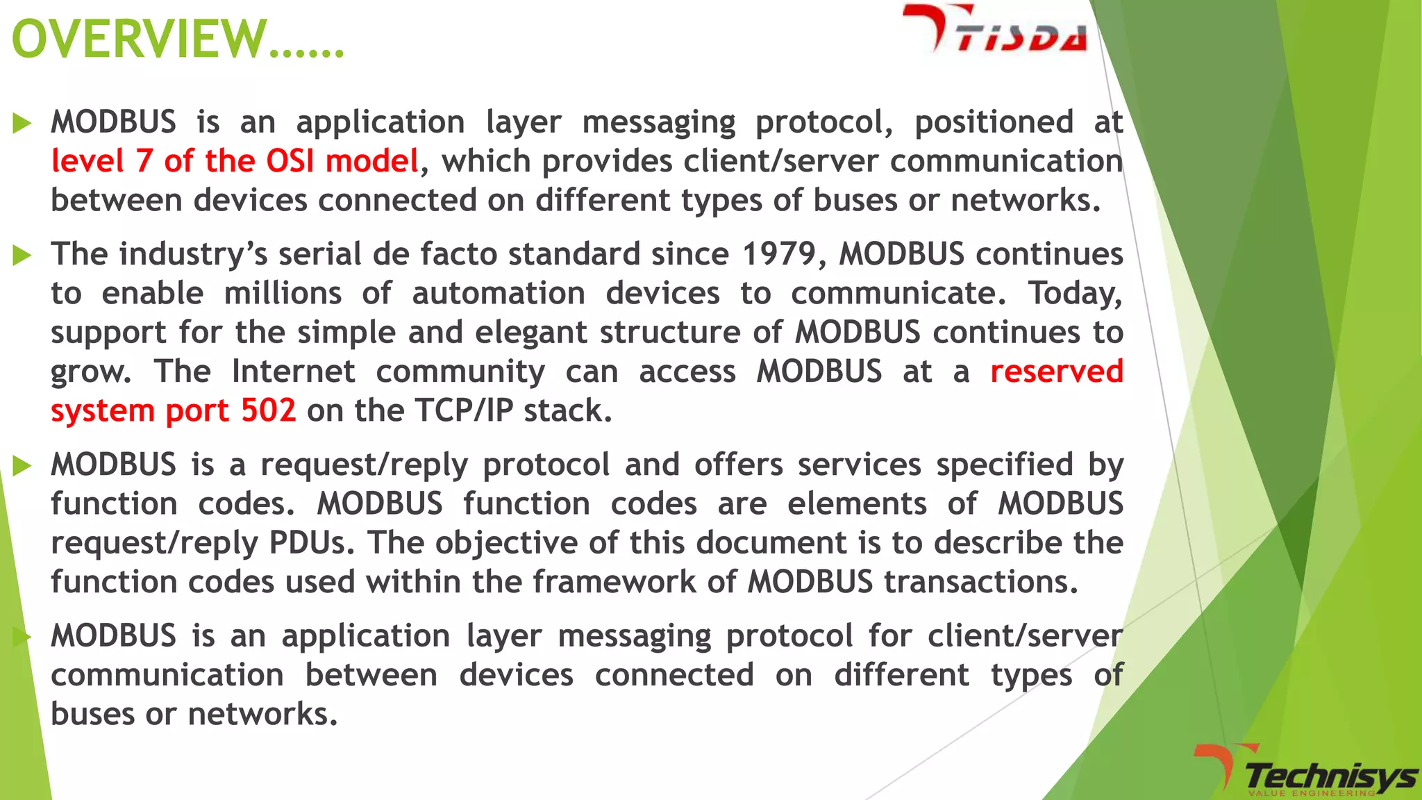 OVERVIEW……


MODBUS is an application layer messaging protocol, positioned at
level 7 of the OSI model, which provides client/server communication
between devices connected on different types of buses or networks.



The industry’s serial de facto standard since 1979, MODBUS continues
to enable millions of automation devices to communicate. Today,
support for the simple and elegant structure of MODBUS continues to
grow. The Internet community can access MODBUS at a reserved
system port 502 on the TCP/IP stack.



MODBUS is a request/reply protocol and offers services specified by
function codes. MODBUS function codes are elements of MODBUS
request/reply PDUs. The objective of this document is to describe the
function codes used within the framework of MODBUS transactions.



MODBUS is an application layer messaging protocol for client/server
communication between devices connected on different types of
buses or networks.

 