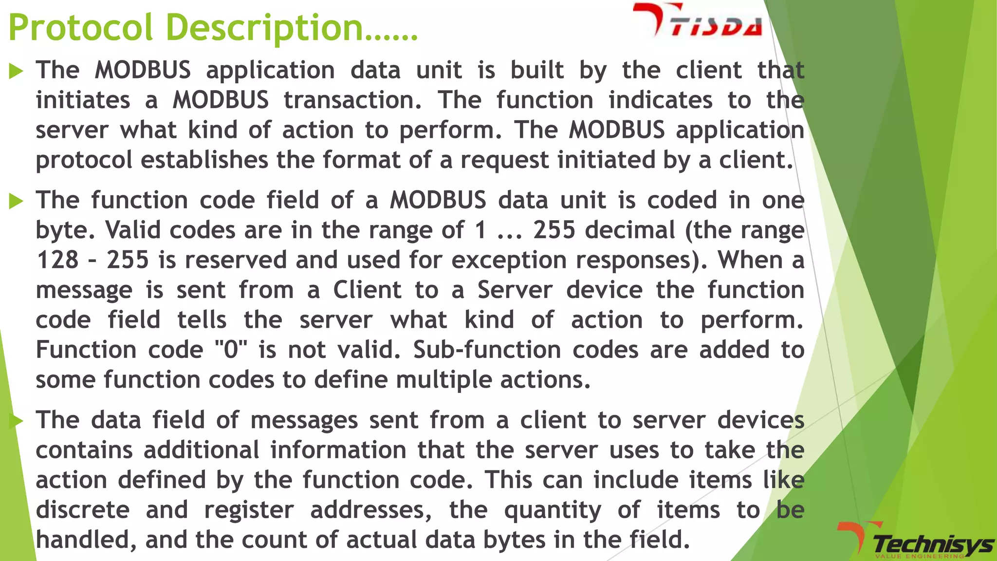 Protocol Description……


The MODBUS application data unit is built by the client that
initiates a MODBUS transaction. The function indicates to the
server what kind of action to perform. The MODBUS application
protocol establishes the format of a request initiated by a client.



The function code field of a MODBUS data unit is coded in one
byte. Valid codes are in the range of 1 ... 255 decimal (the range
128 – 255 is reserved and used for exception responses). When a
message is sent from a Client to a Server device the function
code field tells the server what kind of action to perform.
Function code "0" is not valid. Sub-function codes are added to
some function codes to define multiple actions.



The data field of messages sent from a client to server devices
contains additional information that the server uses to take the
action defined by the function code. This can include items like
discrete and register addresses, the quantity of items to be
handled, and the count of actual data bytes in the field.

 