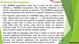 Protocol Description……


The MODBUS application data unit is built by the client that
initiates a MODBUS transaction. The function indicates to the
server what kind of action to perform. The MODBUS application
protocol establishes the format of a request initiated by a client.



The function code field of a MODBUS data unit is coded in one
byte. Valid codes are in the range of 1 ... 255 decimal (the range
128 – 255 is reserved and used for exception responses). When a
message is sent from a Client to a Server device the function
code field tells the server what kind of action to perform.
Function code "0" is not valid. Sub-function codes are added to
some function codes to define multiple actions.



The data field of messages sent from a client to server devices
contains additional information that the server uses to take the
action defined by the function code. This can include items like
discrete and register addresses, the quantity of items to be
handled, and the count of actual data bytes in the field.

 
