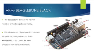ARM- BEAGLEBONE BLACK
 The BeagleBone Black is the newest
member of the BeagleBoard family.
 It is a lower-cost, high-expansion focused
BeagleBoard using a low cost Sitara
XAM3359AZCZ100 Cortex A8 ARM
processor from Texas Instruments.
 