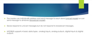  The master can individually address and send message to each slave (unicast model) or can
send message to all slaves (broadcast model).
 Slaves respond to unicast messages but do not respond to broadcast messages.
 MODBUS supports 4 basic data types : analog inputs, analog outputs, digital inputs & digital
outputs.
 