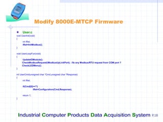 Industrial Computer Products Data Acquisition System P.18
Modify 8000E-MTCP Firmware
User.c
void UserInit(void)
{
int iRet;
iRet=InitModbus();
}
void UserLoopFun(void)
{
UpdateIOModule();
CheckModbusRequest(iModbusUpLinkPort); //Is any Modbus/RTU request from COM port ?
CheckLEDMenu();
}
int UserCmd(unsigned char *Cmd,unsigned char *Response)
{
int iRet;
if(Cmd[0]=='!')
iRet=Configuration(Cmd,Response);
return 1;
}
 