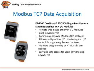 Making Data Acquisition Easy 
Modbus TCP Data Acquisition 
ET-7200 Dual Port & ET-7000 Single Port Remote 
Ethernet Modbus TCP I/O Modules 
• Remote web-based Ethernet I/O modules 
• Built-in web server 
• Communicable over Modbus TCP protocol 
• Allows configuration, I/O monitoring and I/O 
control through a regular web browser. 
• No more programming or HTML skills are 
needed 
• Easy and safe access for users anytime and 
anywhere! 
Modbus Based Data Acquisition | 9/19/2014 
 