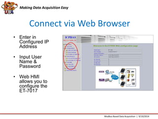 Making Data Acquisition Easy 
Connect via Web Browser 
Modbus Based Data Acquisition | 9/19/2014 
• Enter in 
Configured IP 
Address 
• Input User 
Name & 
Password 
• Web HMI 
allows you to 
configure the 
ET-7017 
 