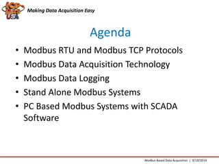 Making Data Acquisition Easy 
Agenda 
• Modbus RTU and Modbus TCP Protocols 
• Modbus Data Acquisition Technology 
• Modbus Data Logging 
• Stand Alone Modbus Systems 
• PC Based Modbus Systems with SCADA 
Software 
Modbus Based Data Acquisition | 9/19/2014 
 