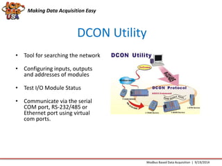 Making Data Acquisition Easy 
DCON Utility 
Modbus Based Data Acquisition | 9/19/2014 
• Tool for searching the network 
• Configuring inputs, outputs 
and addresses of modules 
• Test I/O Module Status 
• Communicate via the serial 
COM port, RS-232/485 or 
Ethernet port using virtual 
com ports. 
 