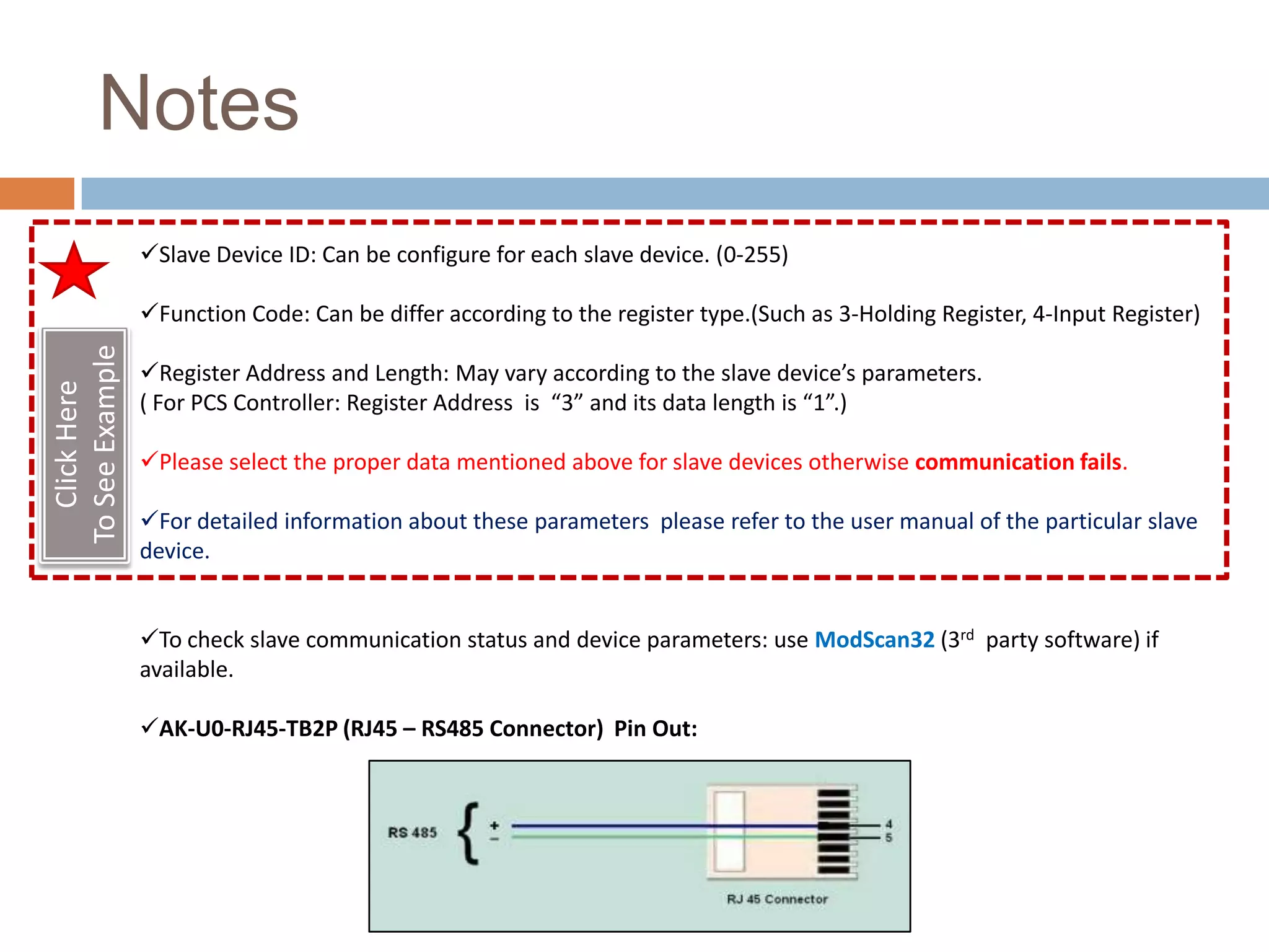 Notes
                 Slave Device ID: Can be configure for each slave device. (0-255)

                 Function Code: Can be differ according to the register type.(Such as 3-Holding Register, 4-Input Register)
To See Example




                 Register Address and Length: May vary according to the slave device’s parameters.
   Click Here




                 ( For PCS Controller: Register Address is “3” and its data length is “1”.)

                 Please select the proper data mentioned above for slave devices otherwise communication fails.

                 For detailed information about these parameters please refer to the user manual of the particular slave
                 device.


                 To check slave communication status and device parameters: use ModScan32 (3rd party software) if
                 available.

                 AK-U0-RJ45-TB2P (RJ45 – RS485 Connector) Pin Out:
 