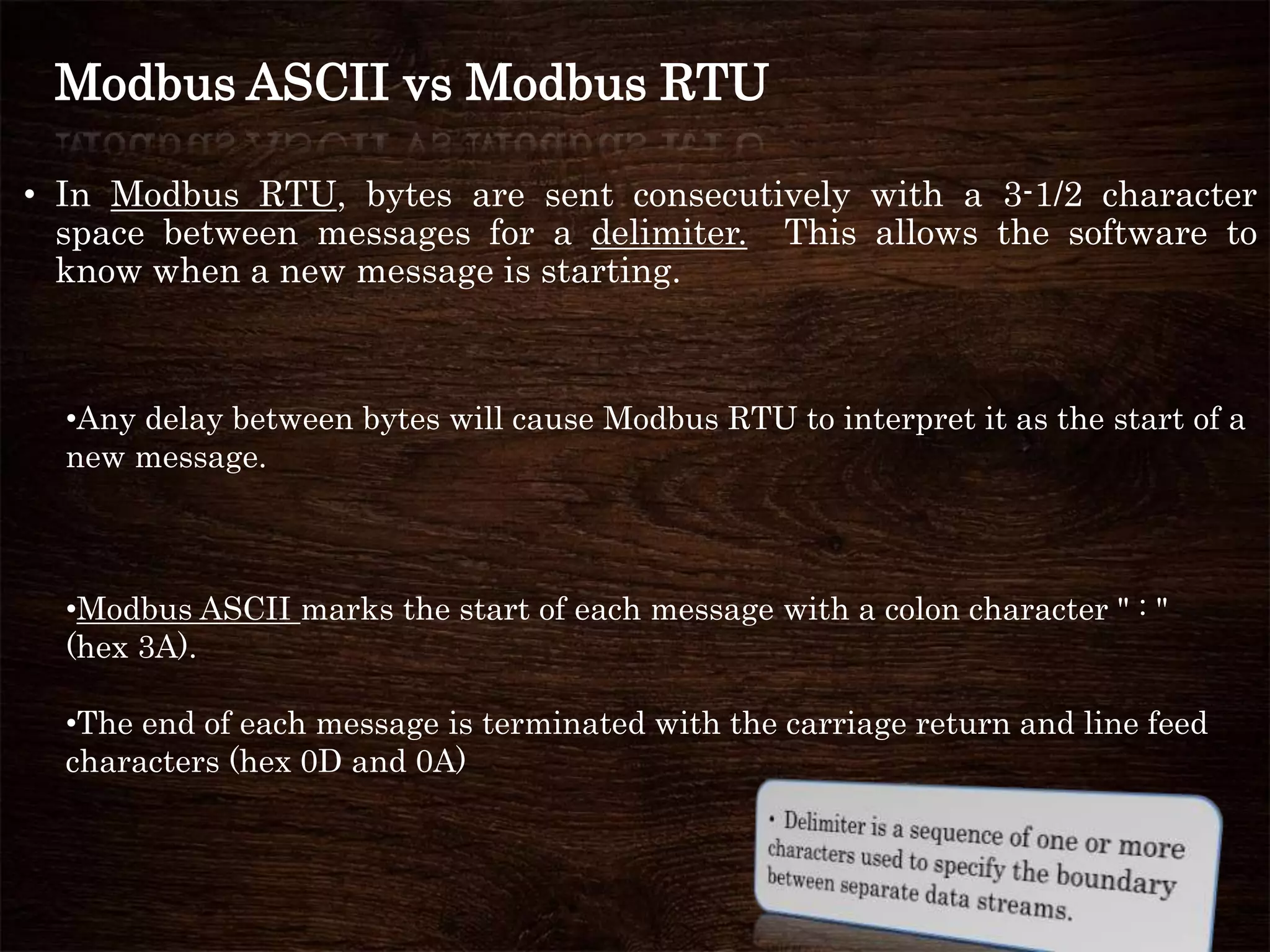 Modbus ASCII vs Modbus RTU
• In Modbus RTU, bytes are sent consecutively with a 3-1/2 character
space between messages for a delimiter. This allows the software to
know when a new message is starting.
•Any delay between bytes will cause Modbus RTU to interpret it as the start of a
new message.
•Modbus ASCII marks the start of each message with a colon character " : "
(hex 3A).
•The end of each message is terminated with the carriage return and line feed
characters (hex 0D and 0A)
 