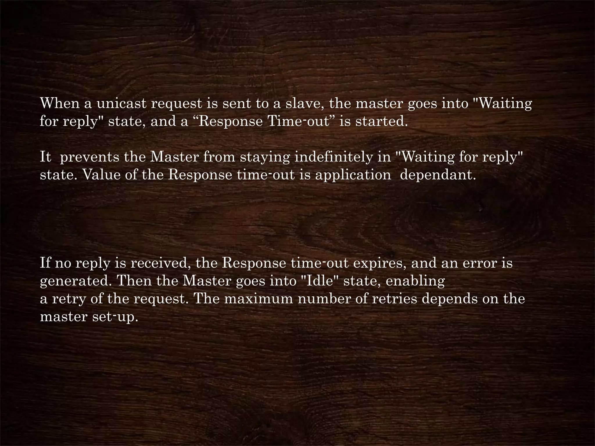When a unicast request is sent to a slave, the master goes into "Waiting
for reply" state, and a “Response Time-out” is started.
It prevents the Master from staying indefinitely in "Waiting for reply"
state. Value of the Response time-out is application dependant.
If no reply is received, the Response time-out expires, and an error is
generated. Then the Master goes into "Idle" state, enabling
a retry of the request. The maximum number of retries depends on the
master set-up.
 