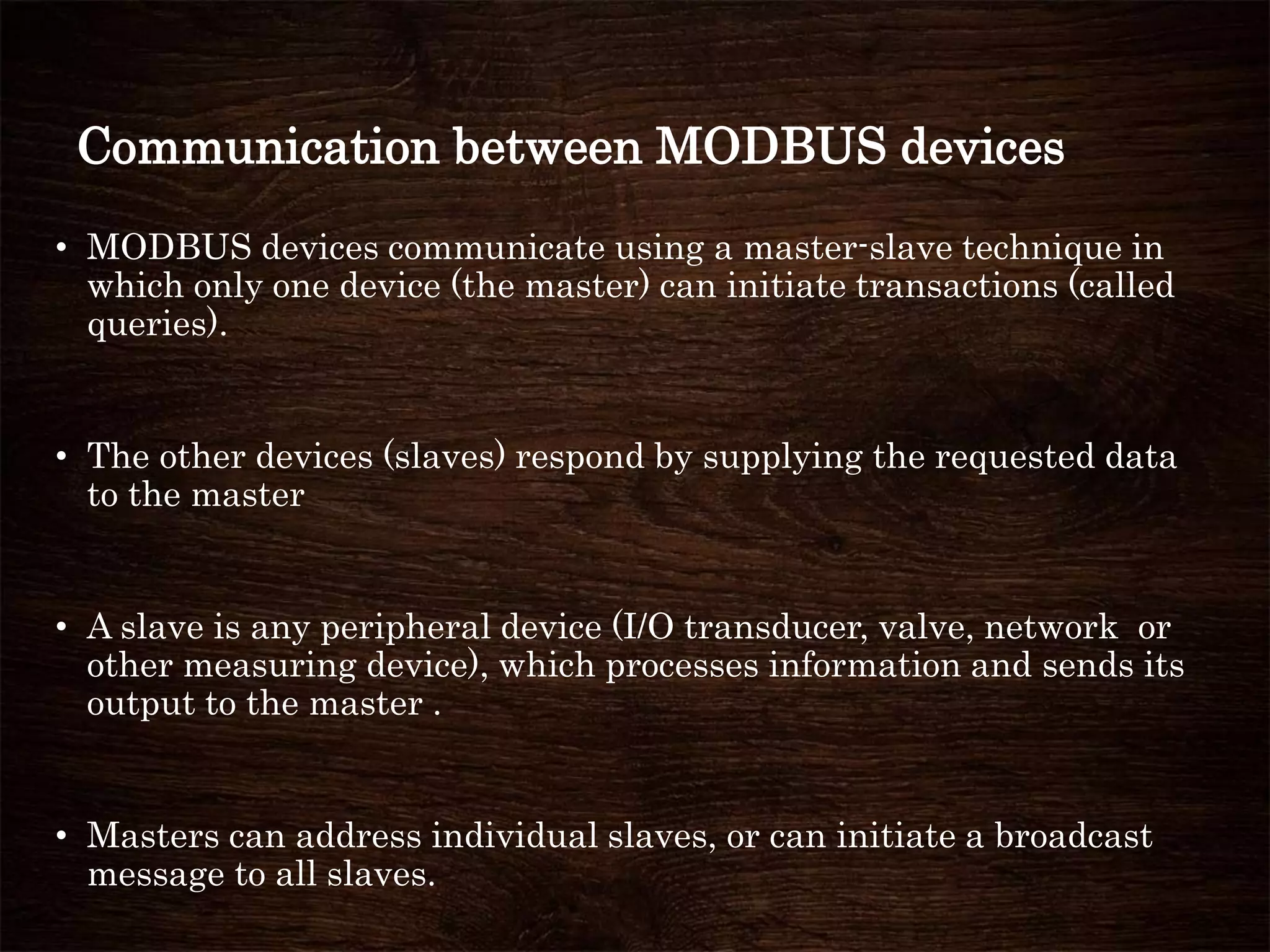 Communication between MODBUS devices
• MODBUS devices communicate using a master-slave technique in
which only one device (the master) can initiate transactions (called
queries).
• The other devices (slaves) respond by supplying the requested data
to the master
• A slave is any peripheral device (I/O transducer, valve, network or
other measuring device), which processes information and sends its
output to the master .
• Masters can address individual slaves, or can initiate a broadcast
message to all slaves.
 
