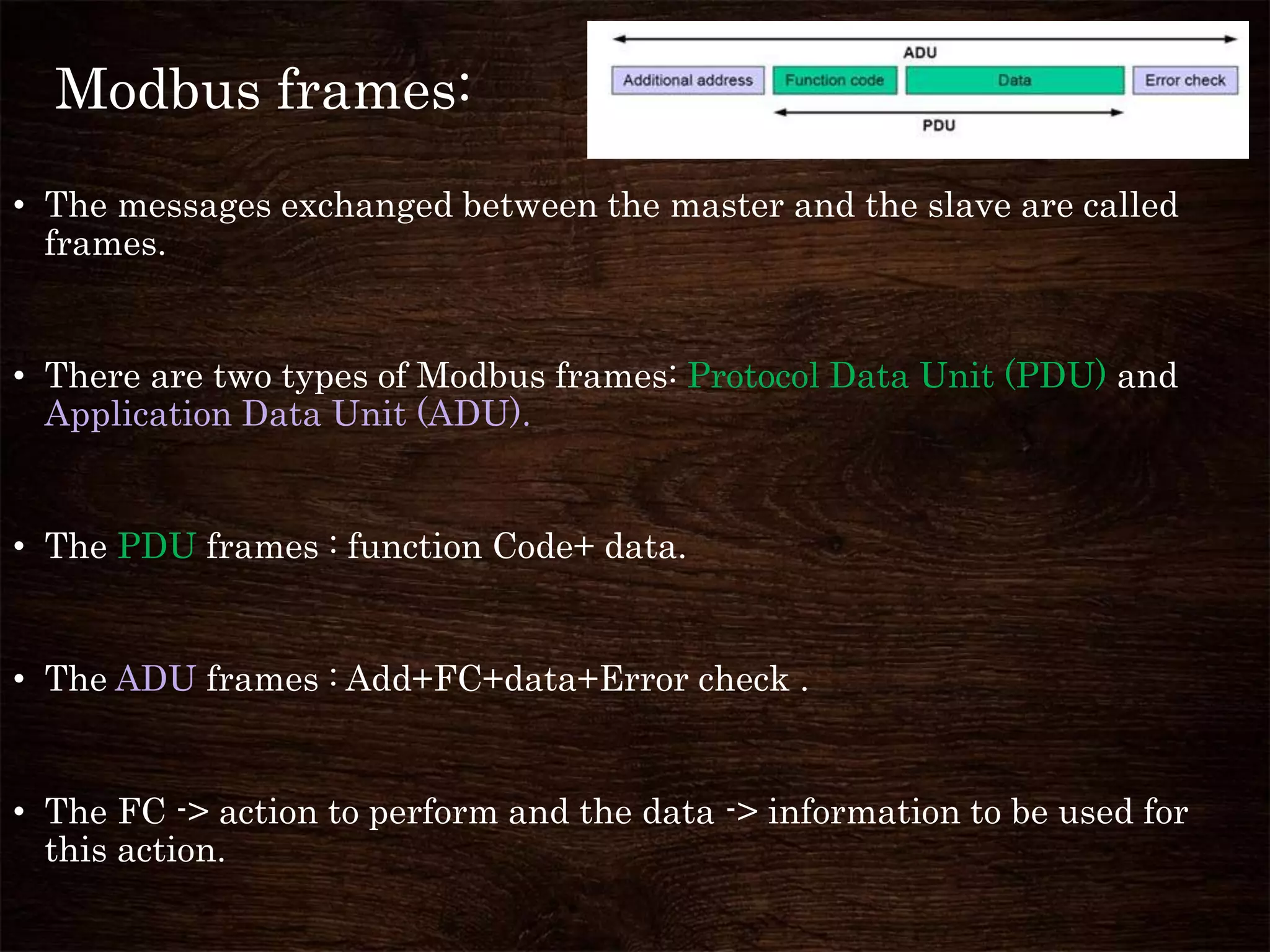 Modbus frames:
• The messages exchanged between the master and the slave are called
frames.
• There are two types of Modbus frames: Protocol Data Unit (PDU) and
Application Data Unit (ADU).
• The PDU frames : function Code+ data.
• The ADU frames : Add+FC+data+Error check .
• The FC -> action to perform and the data -> information to be used for
this action.
 