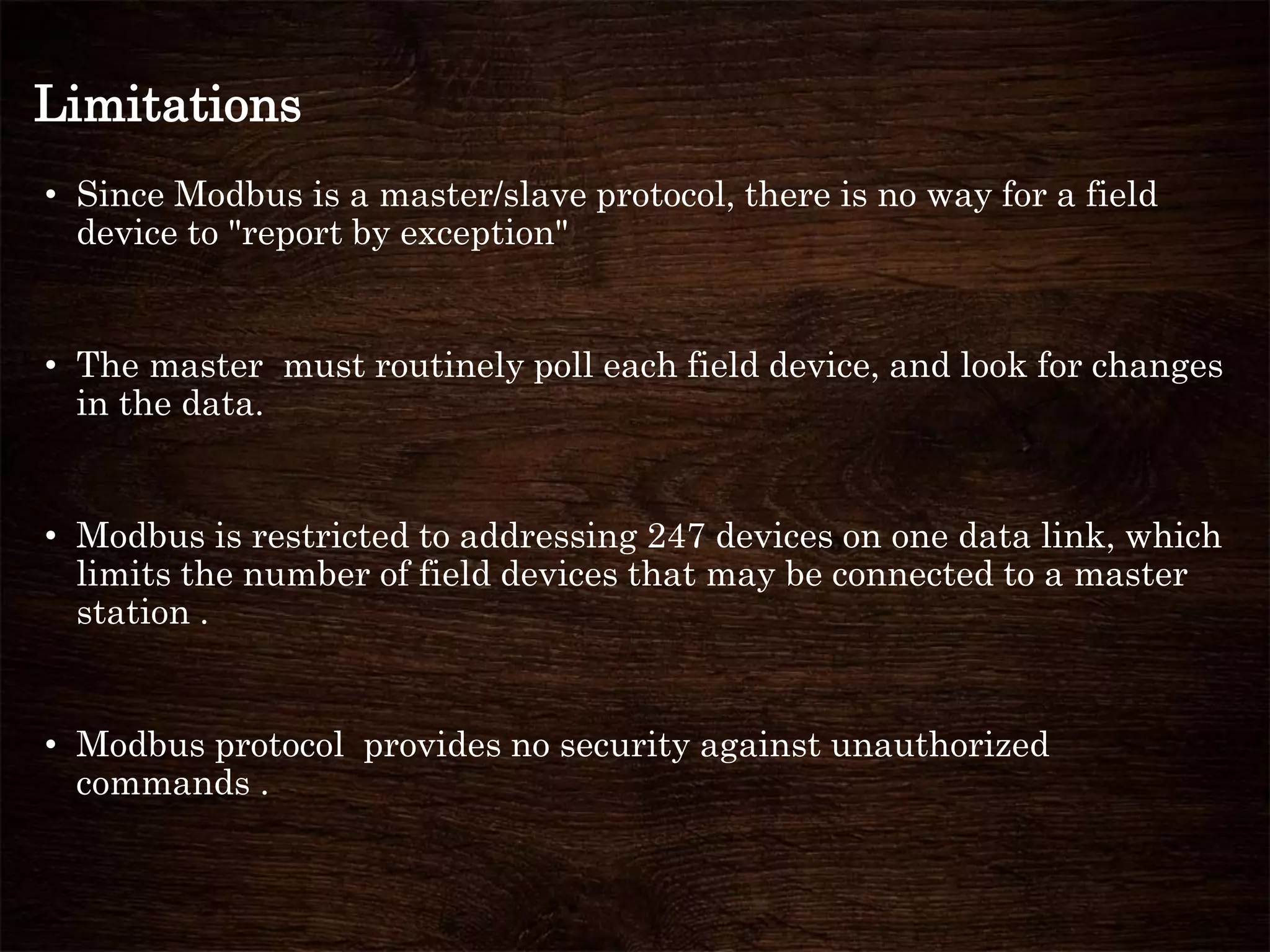 Limitations
• Since Modbus is a master/slave protocol, there is no way for a field
device to "report by exception"
• The master must routinely poll each field device, and look for changes
in the data.
• Modbus is restricted to addressing 247 devices on one data link, which
limits the number of field devices that may be connected to a master
station .
• Modbus protocol provides no security against unauthorized
commands .
 