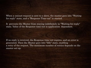 When a unicast request is sent to a slave, the master goes into "Waiting
for reply" state, and a “Response Time-out” is started.
It prevents the Master from staying indefinitely in "Waiting for reply"
state. Value of the Response time-out is application dependant.
If no reply is received, the Response time-out expires, and an error is
generated. Then the Master goes into "Idle" state, enabling
a retry of the request. The maximum number of retries depends on the
master set-up.
 