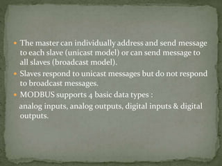 The master can individually address and send message
to each slave (unicast model) or can send message to
all slaves (broadcast model).
 Slaves respond to unicast messages but do not respond
to broadcast messages.
 MODBUS supports 4 basic data types :
analog inputs, analog outputs, digital inputs & digital
outputs.
 