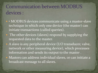  • MODBUS devices communicate using a master-slave
technique in which only one device (the master) can
initiate transactions (called queries).
 The other devices (slaves) respond by supplying the
requested data to the master.
 A slave is any peripheral device (I/O transducer, valve,
network or other measuring device), which processes
information and sends its output to the master .
 Masters can address individual slaves, or can initiate a
broadcast message to all slaves.
 