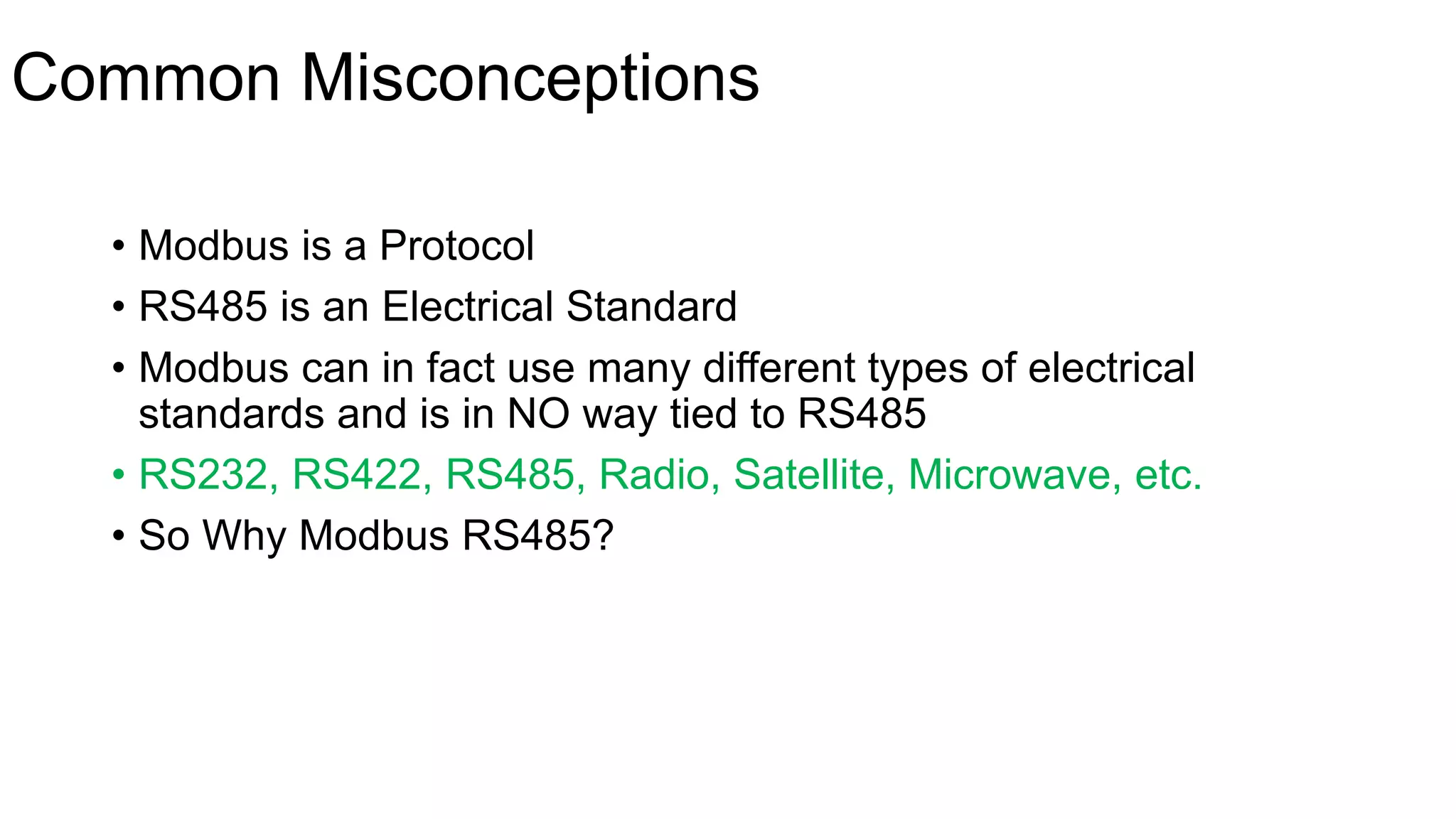 Common Misconceptions
• Modbus is a Protocol
• RS485 is an Electrical Standard
• Modbus can in fact use many different types of electrical
standards and is in NO way tied to RS485
• RS232, RS422, RS485, Radio, Satellite, Microwave, etc.
• So Why Modbus RS485?
 