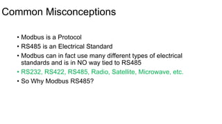 Common Misconceptions
• Modbus is a Protocol
• RS485 is an Electrical Standard
• Modbus can in fact use many different types of electrical
standards and is in NO way tied to RS485
• RS232, RS422, RS485, Radio, Satellite, Microwave, etc.
• So Why Modbus RS485?
 