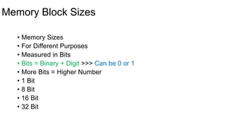 Memory Block Sizes
• Memory Sizes
• For Different Purposes
• Measured in Bits
• Bits = Binary + Digit >>> Can be 0 or 1
• More Bits = Higher Number
• 1 Bit
• 8 Bit
• 16 Bit
• 32 Bit
 
