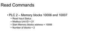 Read Commands
• PLC 2 – Memory blocks 10006 and 10007
• Read Input Status
• Modbus Unit ID = 21
• Start Memory blocks address = 10006
• Number of blocks = 2
 