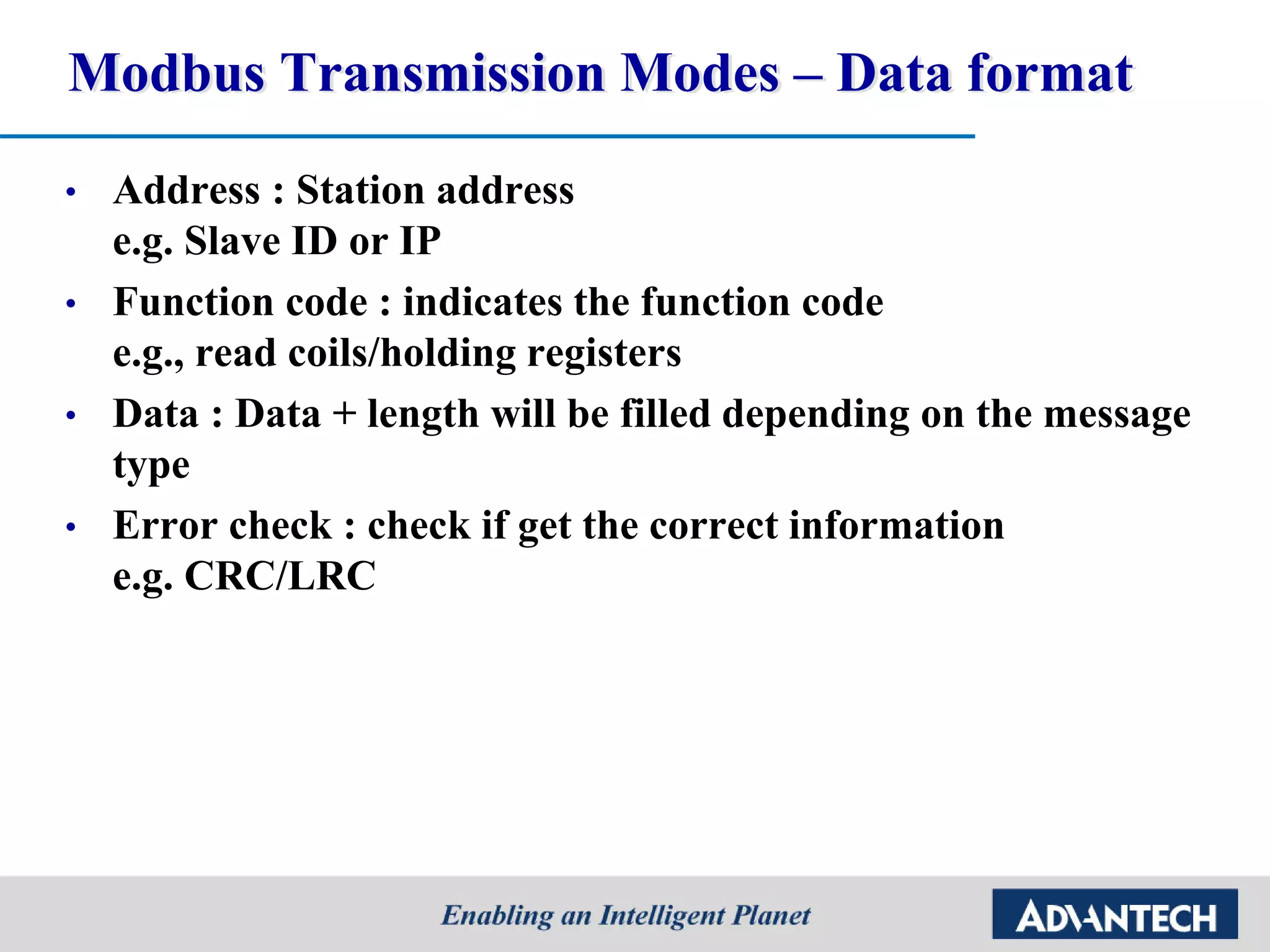 Modbus Transmission Modes – Data format
• Address : Station address
e.g. Slave ID or IP
• Function code : indicates the function code
e.g., read coils/holding registers
• Data : Data + length will be filled depending on the message
type
• Error check : check if get the correct information
e.g. CRC/LRC
 