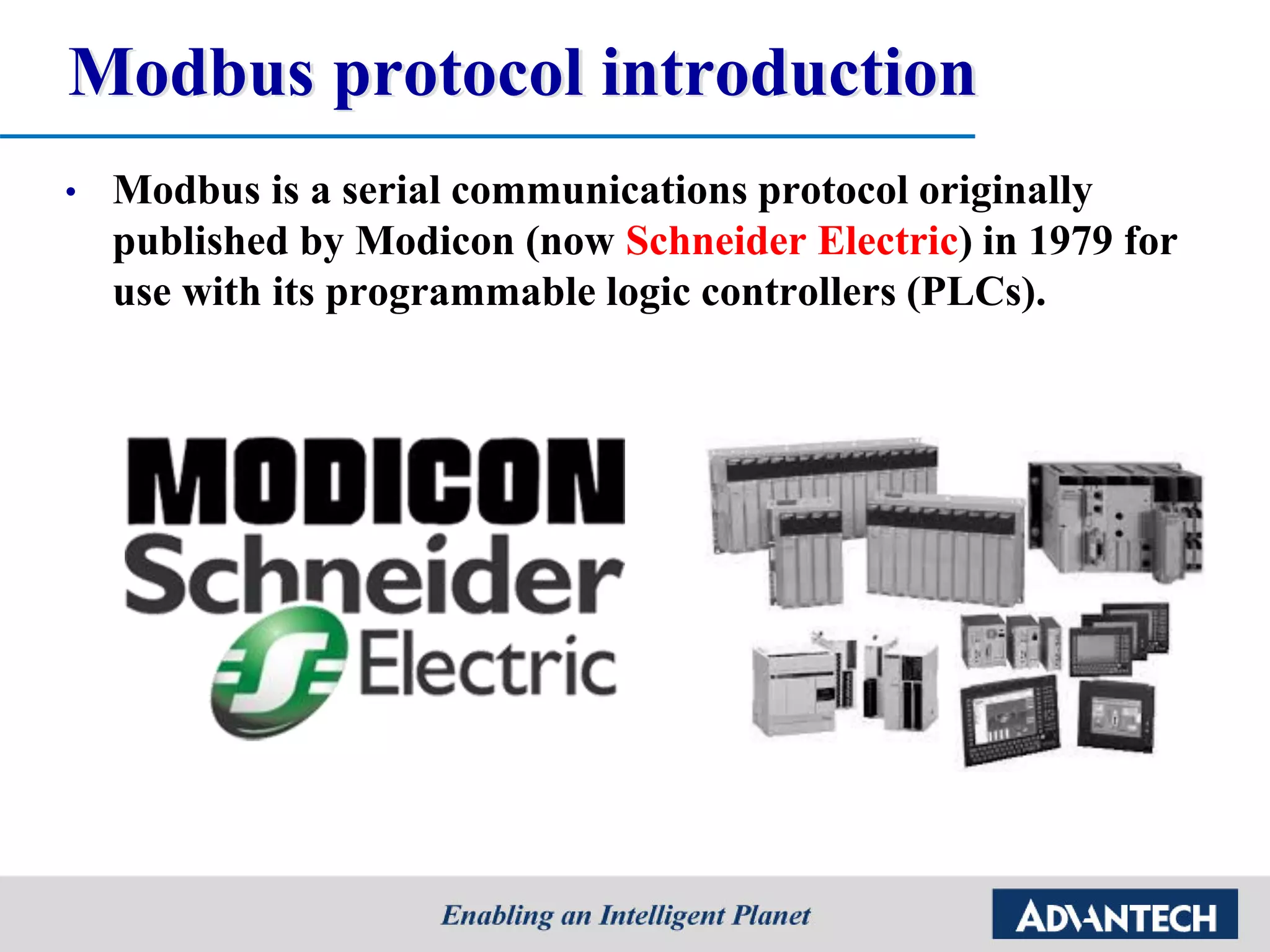 Modbus protocol introduction
• Modbus is a serial communications protocol originally
published by Modicon (now Schneider Electric) in 1979 for
use with its programmable logic controllers (PLCs).
 