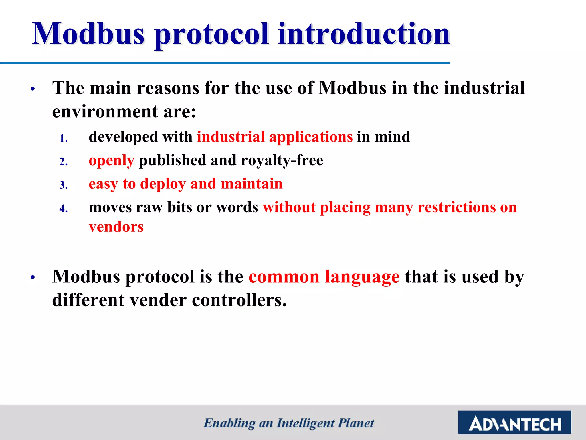 Modbus protocol introduction
• The main reasons for the use of Modbus in the industrial
environment are:
1. developed with industrial applications in mind
2. openly published and royalty-free
3. easy to deploy and maintain
4. moves raw bits or words without placing many restrictions on
vendors
• Modbus protocol is the common language that is used by
different vender controllers.
 