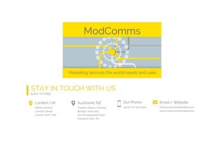 London, UK
Media Junction
2 Archer Street
London W1D 7AW
Auckland, NZ
Creative Agency Secrets
BizDojo, Suite 205
150 Karangahape Road
Auckland 1010, NZ
Our Phone
+44 (0) 207 193 0104
Email / Website
info@modcommslimited.com
www.modcommslimited.com
STAY IN TOUCH WITH US
EASY TO FIND
 