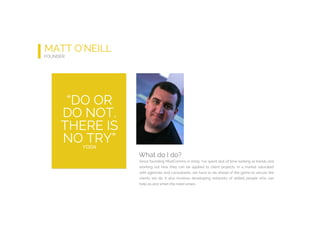 MATT O’NEILL
FOUNDER
What do I do?
Since founding ModComms in 2009, I’ve spent alot of time looking at trends and
working out how they can be applied to client projects. In a market saturated
with agencies and consultants, we have to be ahead of the game to secure the
clients we do. It also involves developing networks of skilled people who can
help as and when the need arises.
“DO OR
DO NOT.
THERE IS
NO TRY”YODA
 