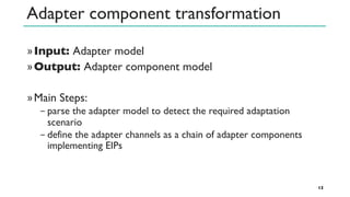 Adapter component transformation
»Input: Adapter model
»Output: Adapter component model
»Main Steps:
− parse the adapter model to detect the required adaptation
scenario
− define the adapter channels as a chain of adapter components
implementing EIPs
13
 