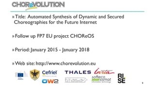 »Title: Automated Synthesis of Dynamic and Secured
Choreographies for the Future Internet
»Follow up FP7 EU project CHOReOS
»Period: January 2015 - January 2018
»Web site: http://www.chorevolution.eu
2
 