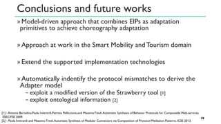 Conclusions and future works
»Model-driven approach that combines EIPs as adaptation
primitives to achieve choreography adaptation
»Approach at work in the Smart Mobility and Tourism domain
»Extend the supported implementation technologies
»Automatically indentify the protocol mismatches to derive the
Adapter model
− exploit a modified version of the Strawberry tool [1]
− exploit ontological information [2]
29
[1] - Antonia Bertolino,Paola Inverardi,Patrizio Pelliccione,and MassimoTivoli.Automatic Synthesis of Behavior Protocols for Composable Web-services.
ESEC/FSE 2009.
[2] - Paola Inverardi and Massimo Tivoli.Automatic Synthesis of Modular Connectors via Composition of Protocol Mediation Patterns. ICSE 2013.
 