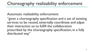 Choreography realizability enforcement
Automatic realizability enforcement:
‘‘given a choreography specification and a set of existing
services to be reused, externally coordinate and adpat
their interaction so to fulfill the collaboration
prescribed by the choreography specification, in a fully
distributed way’’
7
 