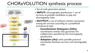 CHOReVOLUTION synthesis process
» Set of code generation phases
» INPUT: choreography specification + set of
services as possible candidates to play the
choreogrpahy roles
» OUTPUT: a set of software entities interposed
among the services according to a predefined
architectural style
− Coordination Delegates (CDs):
coordination entities that guarantee the
collaboration specified by the choreogrpahy
specification
− Adapters (As): solve possible protocol
mismatches between services and choreography
roles
8
 