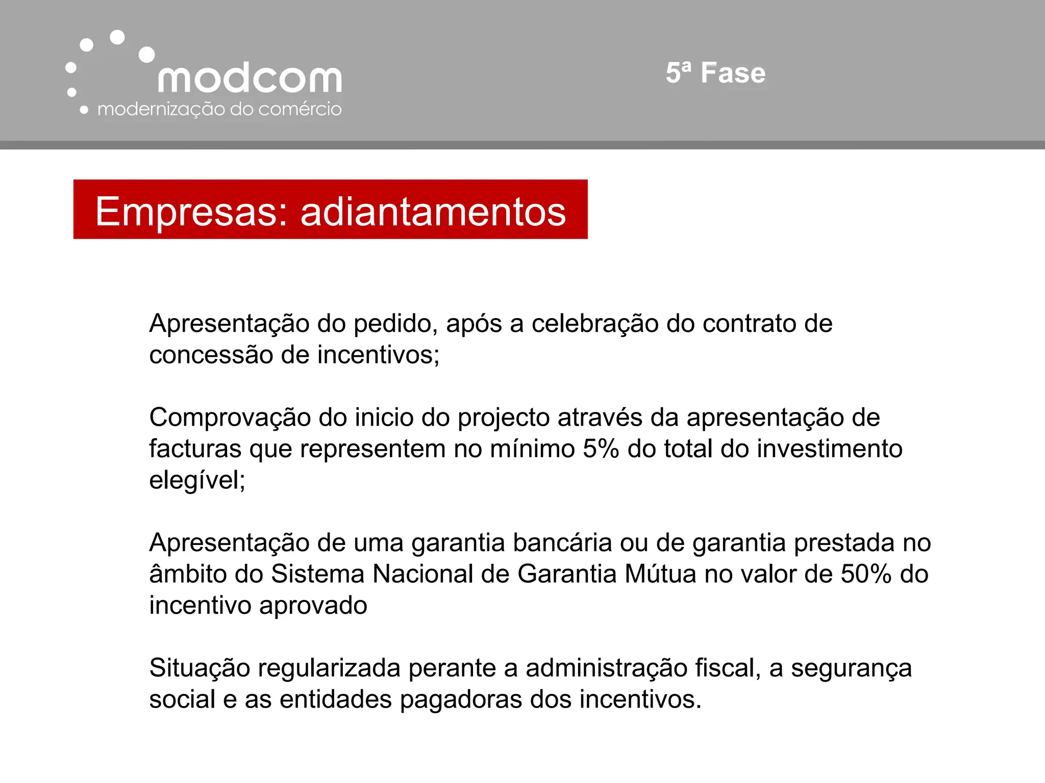 5ª Fase Empresas: adiantamentos Apresentação do pedido, após a celebração do contrato de concessão de incentivos; Comprovação do inicio do projecto através da apresentação de facturas que representem no mínimo 5% do total do investimento elegível; Apresentação de uma garantia bancária ou de garantia prestada no âmbito do Sistema Nacional de Garantia Mútua no valor de 50% do incentivo aprovado Situação regularizada perante a administração fiscal, a segurança social e as entidades pagadoras dos incentivos. 