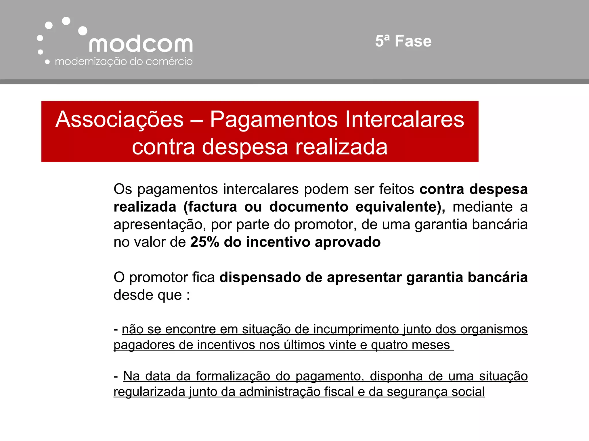 5ª Fase Associações – Pagamentos Intercalares contra despesa realizada Os pagamentos intercalares podem ser feitos  contra despesa realizada (factura ou documento equivalente),  mediante a apresentação, por parte do promotor, de uma garantia bancária no valor de  25% do incentivo aprovado O promotor fica  dispensado de apresentar garantia bancária  desde que : -  não se encontre em situação de incumprimento junto dos organismos pagadores de incentivos nos últimos vinte e quatro meses  -  Na data da formalização do pagamento, disponha de uma situação regularizada junto da administração fiscal e da segurança social 