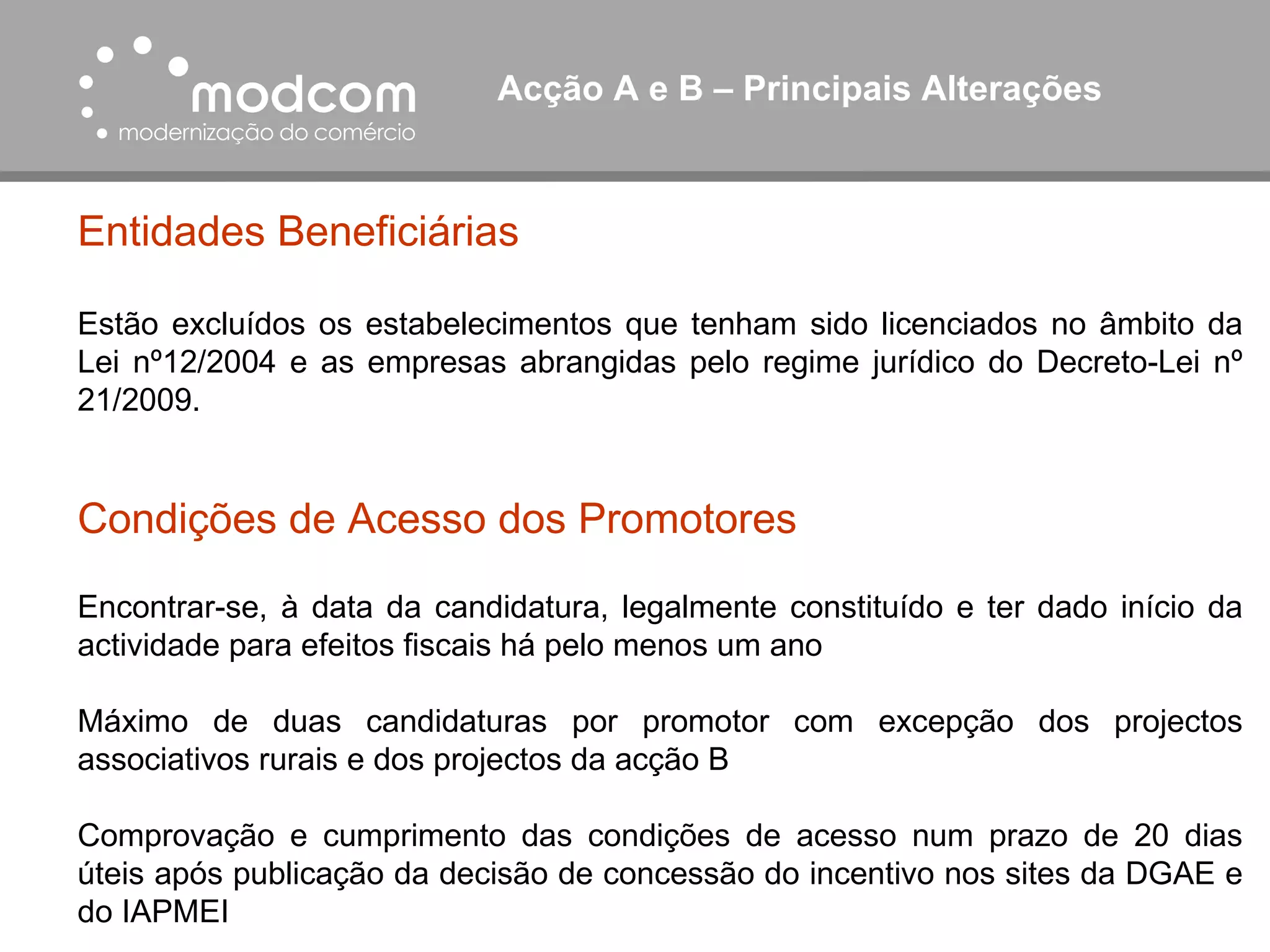Acção A e B – Principais Alterações  Entidades Beneficiárias Estão excluídos os estabelecimentos que tenham sido licenciados no âmbito da Lei nº12/2004 e as empresas abrangidas pelo regime jurídico do Decreto-Lei nº 21/2009. Condições de Acesso dos Promotores Encontrar-se, à data da candidatura, legalmente constituído e ter dado início da actividade para efeitos fiscais há pelo menos um ano Máximo de duas candidaturas por promotor com excepção dos projectos associativos rurais e dos projectos da acção B Comprovação e cumprimento das condições de acesso num prazo de 20 dias úteis após publicação da decisão de concessão do incentivo nos sites da DGAE e do IAPMEI 