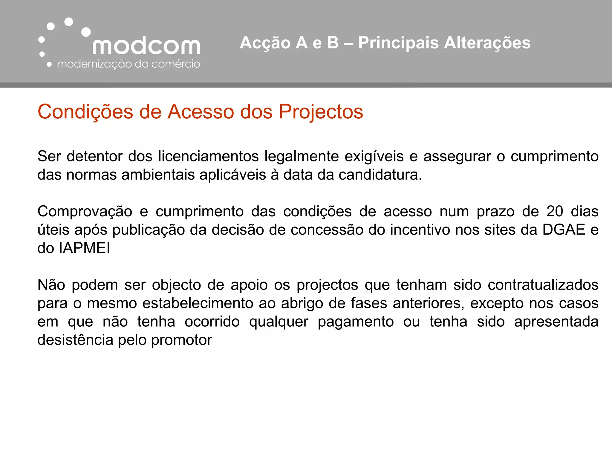 Acção A e B – Principais Alterações  Condições de Acesso dos Projectos Ser detentor dos licenciamentos legalmente exigíveis e assegurar o cumprimento das normas ambientais aplicáveis à data da candidatura. Comprovação e cumprimento das condições de acesso num prazo de 20 dias úteis após publicação da decisão de concessão do incentivo nos sites da DGAE e do IAPMEI Não podem ser objecto de apoio os projectos que tenham sido contratualizados para o mesmo estabelecimento ao abrigo de fases anteriores, excepto nos casos em que não tenha ocorrido qualquer pagamento ou tenha sido apresentada desistência pelo promotor 