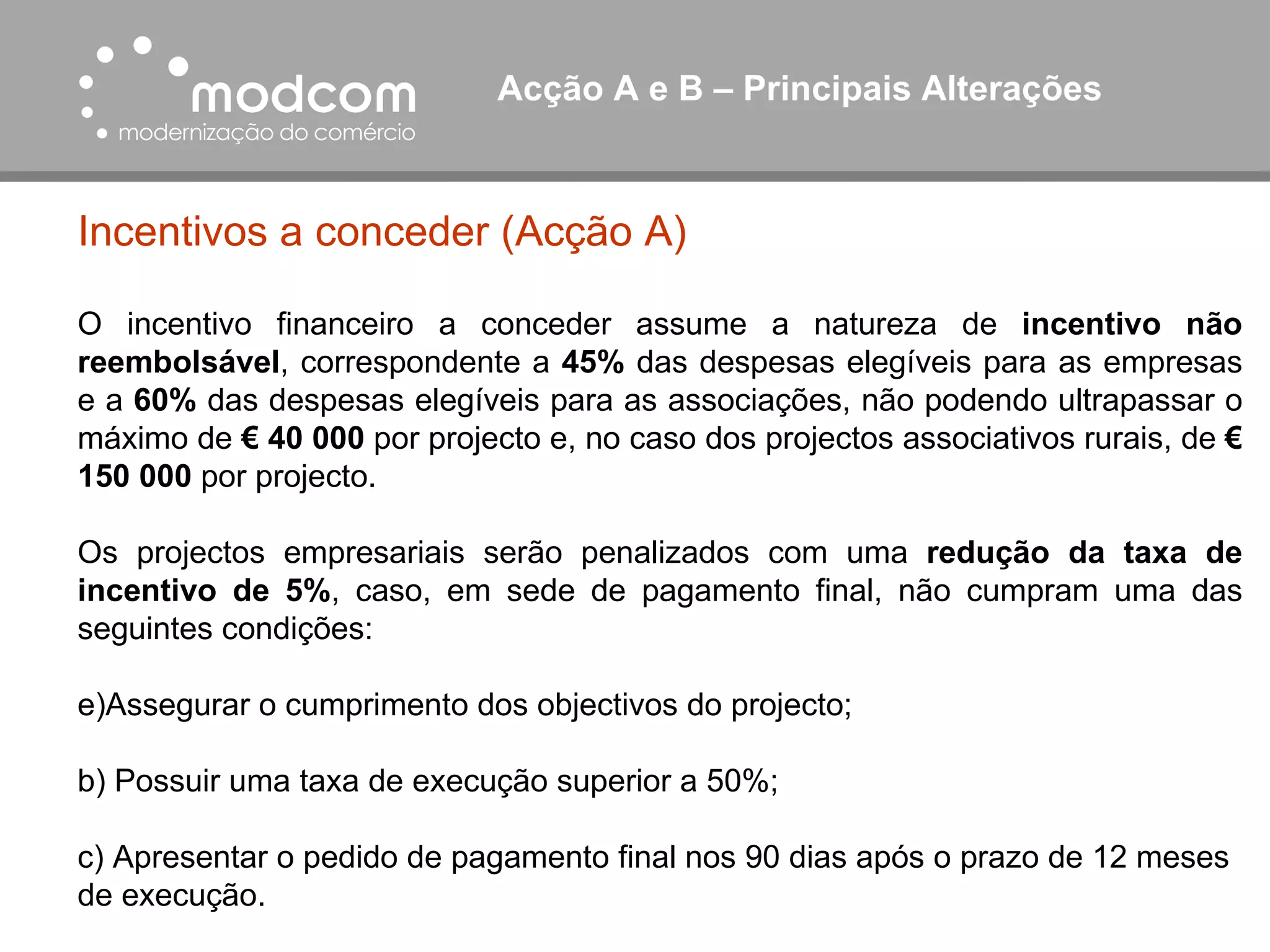 Acção A e B – Principais Alterações  Incentivos a conceder (Acção A) O incentivo financeiro a conceder assume a natureza de  incentivo não reembolsável , correspondente a  45%  das despesas elegíveis para as empresas e a  60%  das despesas elegíveis para as associações, não podendo ultrapassar o máximo de  € 40 000  por projecto e, no caso dos projectos associativos rurais, de  € 150 000  por projecto. Os projectos empresariais serão penalizados com uma  redução da taxa de incentivo de 5% , caso, em sede de pagamento final, não cumpram uma das seguintes condições: Assegurar o cumprimento dos objectivos do projecto; b) Possuir uma taxa de execução superior a 50%; c) Apresentar o pedido de pagamento final nos 90 dias após o prazo de 12 meses de execução. 